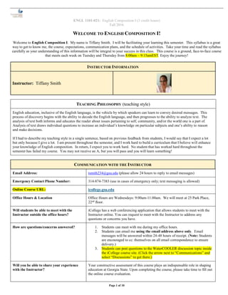 ENGL 1101-021: English Composition I (3 credit hours)
Fall 2016
Page 1 of 10
WELCOME TO ENGLISH COMPOSITION I!
Welcome to English Composition I. My name is Tiffany Smith. I will be facilitating your learning this semester. This syllabus is a great
way to get to know me, the course, expectations, communication plans, and the schedule of activities. Take your time and read the syllabus
carefully as your understanding of this information will be integral to your success in this class. This course is a ground, face-to-face course
that meets each week on Tuesday and Thursday from 8:00am – 9:15amEST. Enjoy the journey!
INSTRUCTOR INFORMATION
Instructor: Tiffany Smith
TEACHING PHILOSOPHY (teaching style)
English education, inclusive of the English language, is the vehicle by which speakers can learn to convey desired messages. This
process of discovery begins with the ability to decode the English language, and then progresses to the ability to analyze text. The
analysis of text both informs and educates the reader about issues pertaining to self, community, and/or the world one is a part of.
Analysis of text draws individual questions to increase an individual’s knowledge on particular subjects and one’s ability to reason
and make decisions.
If I had to describe my teaching style in a single sentence, based on previous feedback from students, I would say that I expect a lot
but only because I give a lot. I am present throughout the semester, and I work hard to build a curriculum that I believe will enhance
your knowledge of English composition. In return, I expect you to work hard. No student that has worked hard throughout the
semester has failed my course. You may not receive an A, but you will pass and you will learn something!
COMMUNICATION WITH THE INSTRUCTOR
Email Address: tsmith234@gsu.edu (please allow 24 hours to reply to email messages)
Emergency Contact Phone Number: 314-874-7383 (use in cases of emergency only; text messaging is allowed)
Online Course URL: icollege.gsu.edu
Office Hours & Location Office Hours are Wednesdays: 9:00am-11:00am. We will meet at 25 Park Place,
22nd
floor.
Will students be able to meet with the
Instructor outside the office hours?
iCollege has a web conferencing application that allows students to meet with the
Instructor online. You can request to meet with the Instructor to address any
questions or concerns you have.
How are questions/concerns answered? 1. Students can meet with me during my office hours.
2. Students can email me using the email address above only. Email
messages will be answered within 24-48 hours of receipt. (Note: Students
are encouraged to cc: themselves on all email correspondence to ensure
delivery.)
3. Students can post questions to the WaterCOOLER discussion topic inside
the iCollege course site. (Click the arrow next to “Communications” and
select “Discussions” to get there.)
Will you be able to share your experience
with the Instructor?
Your constructive assessment of this course plays an indispensable role in shaping
education at Georgia State. Upon completing the course, please take time to fill out
the online course evaluation.
 