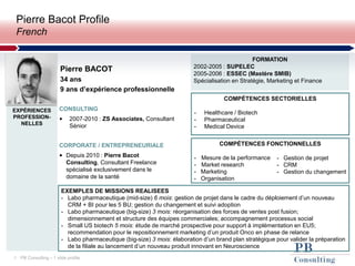 1 PB Consulting – 1 slide profile
Pierre Bacot Profile
French
Pierre BACOT
34 ans
9 ans d’expérience professionnelle
CONSULTING
• 2007-2010 : ZS Associates, Consultant
Sénior
EXPÉRIENCES
PROFESSION-
NELLES
CORPORATE / ENTREPRENEURIALE
• Depuis 2010 : Pierre Bacot
Consulting, Consultant Freelance
spécialisé exclusivement dans le
domaine de la santé
FORMATION
2002-2005 : SUPELEC
2005-2006 : ESSEC (Mastère SMIB)
Spécialisation en Stratégie, Marketing et Finance
COMPÉTENCES SECTORIELLES
- Healthcare / Biotech
- Pharmaceutical
- Medical Device
COMPÉTENCES FONCTIONNELLES
- Mesure de la performance
- Market research
- Marketing
- Organisation
- Gestion de projet
- CRM
- Gestion du changement
PHOTO
EXEMPLES DE MISSIONS REALISEES
- Labo pharmaceutique (mid-size) 6 mois: gestion de projet dans le cadre du déploiement d’un nouveau
CRM + BI pour les 5 BU; gestion du changement et suivi adoption
- Labo pharmaceutique (big-size) 3 mois: réorganisation des forces de ventes post fusion;
dimensionnement et structure des équipes commerciales; accompagnement processus social
- Small US biotech 5 mois: étude de marché prospective pour support à implémentation en EU5;
recommendation pour le repositionnement marketing d’un produit Onco en phase de relance
- Labo pharmaceutique (big-size) 3 mois: élaboration d’un brand plan stratégique pour valider la préparation
de la filiale au lancement d’un nouveau produit innovant en Neuroscience
 
