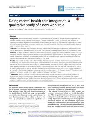 Smith‑Merry et al. Int J Ment Health Syst (2015) 9:32
DOI 10.1186/s13033-015-0025-7
RESEARCH
Doing mental health care integration: a
qualitative study of a new work role
Jennifer Smith‑Merry1*
, Jim Gillespie2
, Nicola Hancock3
and Ivy Yen1
Abstract 
Background:  Mental health care in Australia is fragmented and inaccessible for people experiencing severe and
complex mental ill-health. Partners in Recovery is a Federal Government funded scheme that was designed to
improve coordination of care and needs for this group. Support Facilitators are the core service delivery component
of this scheme and have been employed to work with clients to coordinate their care needs and, through doing so,
bring the system closer together.
Objective:  To understand how Partners in Recovery Support Facilitators establish themselves as a new role in the
mental health system, their experiences of the role, the challenges that they face and what has enabled their work.
Methods:  In-depth qualitative interviews were carried out with 15 Support Facilitators and team leaders working in
Partners in Recovery in two regions in Western Sydney (representing approximately 35 % of those working in these
roles in the regions). Analysis of the interview data focused on the work that the Support Facilitators do, how they
conceptualise their role and enablers and barriers to their work.
Results:  The support facilitator role is dominated by efforts to seek out, establish and maintain connections of use
in addressing their clients’needs. In doing this Support Facilitators use existing interagency forums and develop their
own ad hoc groupings through which they can share knowledge and help each other. Support Facilitators also use
these groups to educate the sector about Partners in Recovery, its utility and their own role. The diversity of support
facilitator backgrounds are seen as both and asset and a barrier and they describe a process of striving to establish
an internally collective identity as well as external role clarity and acceptance. At this early stage of PIR establishment,
poor communication was identified as the key barrier to Support Facilitators’work.
Conclusions:  We find that the Support Facilitators are building the role from within and using trial and error to
develop their practice in coordination. We argue that a strong organisational hierarchy is necessary for support
facilitation to be effective and to allow the role to develop effectively. We find that their progress is limited by overall
program instability caused by changing government policy priorities.
© 2015 Smith-Merry et al. This article is distributed under the terms of the Creative Commons Attribution 4.0 International
License (http://creativecommons.org/licenses/by/4.0/), which permits unrestricted use, distribution, and reproduction in any
medium, provided you give appropriate credit to the original author(s) and the source, provide a link to the Creative Commons
license, and indicate if changes were made. The Creative Commons Public Domain Dedication waiver (http://creativecommons.
org/publicdomain/zero/1.0/) applies to the data made available in this article, unless otherwise stated.
Introduction
The Australian mental health system is fragmented and
fails to provide coordinated and accessible services to
those who need them the most. Better coordination of
care that bridges the health and social care sectors has
been an objective of national mental health strategies for
more than two decades. There is little to show for this
effort [1]. Attempts to join up care through better case
management have foundered in the face of short term,
highly competitive funding, which creates strong incen-
tives against rival agencies working together.
The national Partners in Recovery (PIR) program was
introduced as an attempt to build new models of coordina-
tion. PIR is designed to build new collaborative relationships
to integrate mental health care from the bottom up. Its ‘part-
nership’ objective focuses on building new, more cooperative
relationships between the non-government organizations
(NGOs) which deliver much of Australia’s community based
mental health care. PIR directly focuses on individuals with
severe and complex mental ill-health and aims to connect
Open Access
*Correspondence: Jennifer.smith‑merry@sydney.edu.au
1
Faculty of Health Sciences and Menzies Centre for Health Policy,
University of Sydney, PO Box 170, Lidcombe, NSW 1825, Australia
Full list of author information is available at the end of the article
 