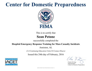 Center for Domestic Preparedness
This is to certify that
Sean Petone
successfully completed the
Hospital Emergency Response Training for Mass Casualty Incidents
Issued this 24th day of February, 2016
Anniston, AL
(2.4 Continuing Education Units/24 Contact Hours)
Charles M. King
Superintendent
Center for Domestic Preparedness
2039-00047138-0001062614-0202-3
 
