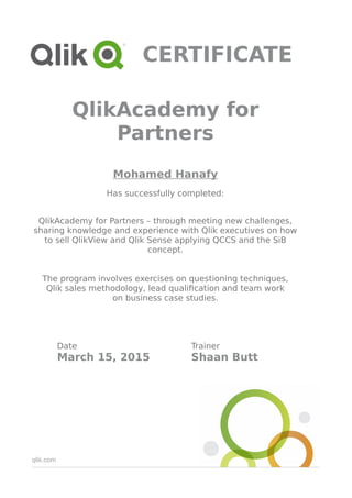 qlik.com
CERTIFICATE
QlikAcademy for
Partners
Mohamed Hanafy
Has successfully completed:
QlikAcademy for Partners – through meeting new challenges,
sharing knowledge and experience with Qlik executives on how
to sell QlikView and Qlik Sense applying QCCS and the SiB
concept.
The program involves exercises on questioning techniques,
Qlik sales methodology, lead qualification and team work
on business case studies.
Date Trainer
March 15, 2015 Shaan Butt
 