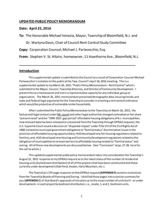 1
UPDATED PUBLIC POLICY MEMORANDUM
Date: April 25, 2016
To: The Honorable Michael Venezia, Mayor, Township of Bloomfield, N.J. and
Dr. Wartyna Davis, Chair of Council Rent Control Study Committee
Copy: Corporation Counsel, Michael J. Parlavecchio, Esq.
From: Stephen V. St. Hilaire, homeowner, 11 HawthorneAve., Bloomfield, N.J.
_______________________________________________________________
Introduction
Thissupplemental update issubmittedtothe Council asa resultof Corporation Counsel Michael
Parlavecchio’sinvitationtothe publicatthe Twp. Council’sApril 18,2016 meeting. Thisisa
supplemental update tomyMarch 26, 2015 “PublicPolicyMemorandum –RentControl”whichI
submittedtothe Mayor, Council,TownshipAttorney, andDirectorof CommunityDevelopment. I
presentthisas a homeownerandnotin a representative capacityforanyindividual,groupor
organization. The March 26, 2015 memorandumpresented demographicdata,housingtrends,and
state and federal legal argumentsforthe Townshiptoconsiderinenactingarentcontrol ordinance
whichwouldbe protective of vulnerable renterhouseholds.
AfterI submitted the PublicPolicyMemorandum tothe Township onMarch 26, 2015, the
factual and legal contextunderMt.Laurel and otherlegal authorities changedsomewhatonfairshare
“presentneed”andthe “1999-2015 gap period”affordable housingobligationsof N.J.municipalities;
newrelevantdatahasbeenreleasedoruncovered fromthe Township throughOPRActrequests;the
U.S. Supreme Courtissuedadecisionon“disparate impact”underTitle VIIIof the CivilRightsActof
1968 (relatedtomunicipal governmentobligationsto“familialstatus”discriminationissuesinthe
provisionof affordablehousingopportunities);HUDdevelopednew fairhousingregulationsrelated to
families;and, HUD developednewHousingandCommunityDevelopmentregulationsrelatedtothe
obligationof municipalitiestoremove barrierstoaffordable housingrelated to“familialstatus”and
zoning. All of these newdevelopmentsare discussedbelow. (See “Conclusion”atpp. 27-28, here for
the call toaction.)
Thisupdatedsupplemental publicpolicymemorandum takesintoconsiderationthe Township’s
August21, 2015 response tomyOPRActrequestasto the lateststatusof the numberof residential
housingunits(bybedroomdistribution) of all of the projectsthathave beenconstructedand those
currentlyunderdevelopment(OakPond,Avalon,HartzMountain,etc.).
The Township’s174-page response tothatOPRAct request (APPENDIXF) containsresolutions
fromthe TownshipBoardsof PlanningandZoning. Idistilledthose pages intoaconcise summaryfor
you(APPENDIX C) of that Board’sapprovalsof site plansas tothe exactnumberof unitsbuilt--orunder
development--ineachprojectbybedroomdistribution;i.e., studio, 1, and2, bedroomunits.
 