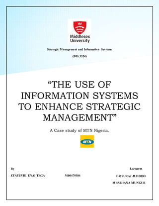 Strategic Management and Information Systems
(BIS 3324)
“THE USE OF
INFORMATION SYSTEMS
TO ENHANCE STRATEGIC
MANAGEMENT”
A Case study of MTN Nigeria.
By
ETATUVIE ENAI TEGA M00479384
Lecturers
DR SURAJ JUDDOO
MRS DIANA MUNGUR
 