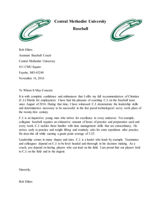 Central Methodist University
Baseball
Rob Ehlers
Assistant Baseball Coach
Central Methodist University
411 CMU Square
Fayette, MO 65248
November 16, 2016
To Whom It May Concern:
It is with complete confidence and enthusiasm that I offer my full recommendation of Christian
(C.J.) Martin for employment. I have had the pleasure of coaching C.J. on the baseball team
since August of 2016. During that time, I have witnessed C.J. demonstrate the leadership skills
and determination necessary to be successful in the fast paced technological savvy work place of
the twenty-first century.
C.J. is an inquisitive young man who strives for excellence in every endeavor. For example,
collegiate baseball requires an exhaustive amount of hours of practice and preparation each and
every week. C.J. tackles these hurdles with time management skills that are extraordinary. He
arrives early to practice and weight lifting and routinely asks for extra repetitions after practice.
He does this all while earning a grade point average of 3.25.
Leadership comes in many shapes and sizes. C.J. is a leader who leads by example. Teammates
and colleagues depend on C.J. to be level headed and thorough in his decision making. As a
coach, you depend on having players who can lead on the field. I am proud that our players look
to C.J. on the field and in the dugout.
Sincerely,
Rob Ehlers
 