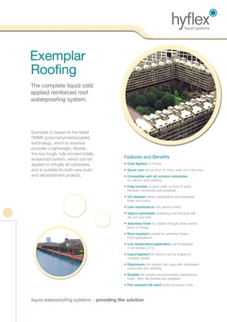 liquid waterproofing systems – providing the solution
Exemplar is based on the latest
PMMA [polymethylmethacrylate]
technology, which in essence
provides a lightweight, flexible,
thin but tough, fully bonded totally
waterproof system, which can be
applied to virtually all substrates,
and is suitable for both new build
and refurbishment projects.
Exemplar
	 Roofing
	 
	 The complete liquid cold
	 applied reinforced roof
	 waterproofing system.
Features and Benefits
•	 Cold Applied no Flame.
•	 Quick cure rain proof in 30 mins, walk on in one hour.
•	Compatible with all common substrates
no need to strip existing.
•	Fully bonded no wind uplift, no flow of water
between membrane and substrate .
•	 UV resistant resists degradation and maintains
	 finish and colour.
•	 Low maintenance cuts service costs.
•	Vapour permeable underlying roof structure will
dry out over time.
•	 Seamless finish no ingress through weak seams,
	 joints or fixings.
•	 Root resistant suitable for extensive Green
	 Roof applications.
•	 Low temperature application can be applied
	 in UK winters [-5
o
c]
•	 Liquid applied the system can be shaped to
	 complex details.
•	Elastomeric the system can cope with unforeseen
movement and cracking.
•	Durable the system accommodates maintenance
traffic. {Non slip finishes are available}
•	 Fire resistant AA rated lower insurance costs.
 