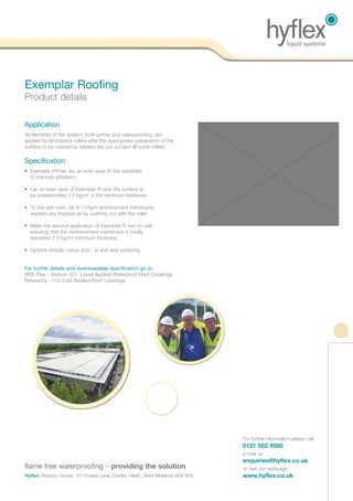 Application
All elements of the system, both primer and waterproofing, are
applied by lambswool rollers after the appropriate preparation of the
surface to be overlaid ie. blisters are cut out and all voids infilled.
Specification
• Exemplar Primer, lay an even layer to the substrate
to improve adhesion.
• Lay an even layer of Exemplar R over the surface to
be waterproofed 2.0 kg/m2
is the minimum thickness.
• To the wet resin, lay in 110gm reinforcement membrane,
express any trapped air by pushing out with the roller.
• Make the second application of Exemplar R wet on wet,
ensuring that the reinforcement membrane is totally
saturated 1.3 kg/m2
minimum thickness.
• Options include colour and / or anti-skid surfacing.
For further details and downloadable specification go to:
NBS Plus - Section J31- Liquid Applied Waterproof Roof Coverings
Reference - 110 Cold Applied Roof Coverings.
Exemplar Roofing
Product details
For further information please call:
0121 502 9580
e-mail us
enquiries@hyflex.co.uk
or visit our webpage
www.hyflex.co.uk
flame free waterproofing – providing the solution
Hyflex: Amasco House, 101 Powke Lane, Cradley Heath, West Midlands B64 5PX
 