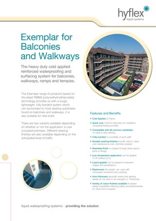 liquid waterproofing systems – providing the solution
The Exemplar range of products based on
the latest PMMA [polymethylmethacrylate]
technology provides us with a tough,
lightweight, fully bonded system which
can be bonded to most existing substrates
found on balconies and walkways, it is
also suitable for new build.
There are two variants available depending
on whether or not the application is over
occupied premises. Different wearing
finishes are also available depending on the
anticipated level of traffic.
•	 Cold Applied no Flame.
•	Quick cure minimum disruption for residents/
­­­occupants/trading activities.
•	Compatible with all common substrates
no need to strip existing.
•	Fully bonded no possibility of wind uplift.
•	Durable wearing finishes long life, easy to clean,
cuts maintenance cost, chemical resistant.
•	Seamless finish no ingress through weak seams,
joints or fixings.
•	Low temperature application can be applied
in UK winters [-5
o
c]
•	Liquid applied can be applied to awkward
shapes and penetrations.
•	Elastomeric the system can cope with
unforeseen movement and cracking.
•	4mm thickness generally means that existing
details do not have to be changed i.e. Thresholds.
•	Variety of colour finishes available increases
design possibilities effecting safety and attractiveness
for users and occupants.
	Exemplar for
Balconies
and Walkways
	The heavy duty cold applied
reinforced waterproofing and
surfacing system for balconies,
walkways, ramps and terraces.
Features and Benefits
 