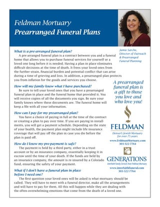 What is a pre-arranged funeral plan?
	 A pre-arranged funeral plan is a contract between you and a funeral
home that allows you to purchase funeral services for yourself or a
loved one long before it is needed. Having a plan in place eliminates
difficult decisions at the time of death. It frees your loved ones from
the further strain, financial burden and potential conflict that can arise
during a time of grieving and loss. In addition, a prearranged plan protects
you from inflation for the goods and services you choose.
How will my family know what I have purchased?
	 Be sure to tell your loved ones that you have a prearranged
funeral plan in place and the funeral home that provided it. You
will receive copies of all the documents you sign. Be sure your
family knows where these documents are. The funeral home will
keep a file with all your information.
How can I pay for my prearranged plan?
	 You have a choice of paying in full at the time of the contract
or creating a plan to pay over time. If you are paying in install-
ments, you will get a payment schedule. Depending on the state
of your health, the payment plan might include life insurance
coverage that will pay off the plan in case you die before the
plan is paid off.
How do I know my pre-payment is safe?
	 The payment is held by a third party, either in a trust
account or by an insurance company, essentially keeping it in
escrow until the time of your death. If the funds are held by
an insurance company, the amount is re-insured by a Colorado
fund, ensuring the safety of your payment.
What if I don’t have a funeral plan in place
before I need one?
	 The first question your loved ones will be asked is what mortuary should be
called. They will have to meet with a funeral director, make all the arrangements
and will have to pay for them. All this will happen while they are dealing with
the often-overwhelming emotions that come from the death of a loved one.
Feldman Mortuary
Prearranged Funeral Plans
A prearranged
funeral plan is
a gift to those
you love and
who love you!
www.interfaithfuneral.com
303-322-7764
www.FeldmanMortuary.com
303-322-7764
Jamie Sarche,
Director of Outreach
& Prearranged
Funeral Planning
 