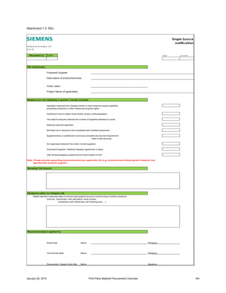 January 29, 2015 Third Party Material Procurement Overview NH
Attachment 1.3: SSJ
Single Source
Justification
Building Technologies, LGR
SCM-BT
Date Dept Location
File references
Proposed Supplier
Description of product/services:
Order value :
Project Name (if applicable):
Reasons for not following 3 quotes / tender process
Quotation received from Supplier known to have required unique capability,
proprietary products or other intellectual property rights.
Insufficient time to obtain three written quotes. (Unforeseeable)
The need for security restricts the number of Suppliers selected to quote.
External customer specified
Item/Service is required to be compatible with installed equipment.
Supplementary or additional to previous competitively sourced requirement
Date of last sourcing :
No responses obtained from other invited suppliers
Framework Supplier / Preferred Supplier agreement in place
One-off advantageous opportunity for short lenght of time
Note: Please provide supporting documents wherever applicable (for e.g, document proof showing that Customer has
specified the product/ supplier)
Remarks/ Comments
Measures taken to mitigate risk
Please describe measures taken to ensure sole supplier source is comforming to market conditions
(such as : benchmark, cost calculation, other quotes,
comparison with references, with existing price, …)
Recommendation agreed by
Project Mgr Name Signature
Commerical Head Name Signature
Procurement / Supply Chain Mgr Name Signature
Requested by
 