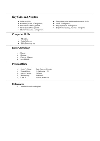 KKeeyy SSkkiillllss aanndd AAbbiilliittiieess
 Sales analysis.
 Customer/Sales Management.
 Performance Management.
 Promotions Management.
 Human Resource Management.
 Sharp Analytical and Communication Skills.
 Team Management.
 Import/Export management
 Expert in exploring business prospects
CCoommppuutteerr SSkkiillllss
 MS Office
 Sales Software
 Web Browsing, etc
EExxttrraa--CCuurrrriiccuullaarr
 Music.
 History.
 Current Affaires
 Social Work.
PPeerrssoonnaall DDaattaa
 Father’s Name Late Faiz-ur-Rehman
 Date of Birth: 1st February 1979
 Martial Status: Married
 Nationality: Pakistani.
 CNIC # 41304-2619045-9
RReeffeerreenncceess
 Can be furnished on request.
 