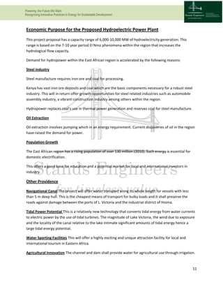 Powering the Future We Want
Recognizing Innovative Practices in Energy for Sustainable Development
11
Economic Purpose for the Proposed Hydroelectric Power Plant
This project proposal has a capacity range of 6,000-10,000 MW of hydroelectricity generation. This
range is based on the 7-10 year period El Nino phenomena within the region that increases the
hydrological flow capacity.
Demand for hydropower within the East African region is accelerated by the following reasons:
Steel Industry
Steel manufacture requires iron ore and coal for processing.
Kenya has vast iron ore deposits and coal which are the basic components necessary for a robust steel
industry. This will in return offer growth opportunities for steel related industries such as automobile
assembly industry, a vibrant construction industry among others within the region.
Hydropower replaces coal’s use in thermal power generation and reserves coal for steel manufacture.
Oil Extraction
Oil extraction involves pumping which in an energy requirement. Current discoveries of oil in the region
have raised the demand for power.
Population Growth
The East African region has a rising population of over 130 million (2010). Such energy is essential for
domestic electrification.
This offers a good base for education and a potential market for local and international investors in
industry.
Other Providence
Navigational Canal The project will offer water transport along its whole length for vessels with less
than 5 m deep hull. This is the cheapest means of transport for bulky loads and it shall preserve the
roads against damage between the ports of L. Victoria and the industrial district of Hoima.
Tidal Power Potential This is a relatively new technology that converts tidal energy from water currents
to electric power by the use of tidal turbines. The magnitude of Lake Victoria, the wind due to exposure
and the locality of the canal relative to the lake intimate significant amounts of tidal energy hence a
large tidal energy potential.
Water Sporting Facilities This will offer a highly exciting and unique attraction facility for local and
international tourism in Eastern Africa.
Agricultural Innovation The channel and dam shall provide water for agricultural use through irrigation.
 