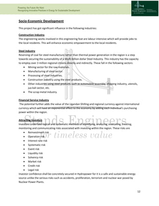 Powering the Future We Want
Recognizing Innovative Practices in Energy for Sustainable Development
12
Socio-Economic Development
This project has got significant influence in the following industries:
Construction Industry
The engineering works involved in this engineering feat are labour intensive which will provide jobs to
the local residents. This will enhance economic empowerment to the local residents.
Steel Industry
Reserving of coal for steel manufacture rather than thermal power generation in the region is a step
towards securing the sustainability of a Multi-billion dollar Steel Industry. This industry has the capacity
to employ over 3 million regional citizens directly and indirectly. These fall in the following sectors:
 Mining sector for the raw materials.
 Manufacturing of steel sector.
 Processing of steel industries.
 Construction industry using the steel products.
 Other industries using steel products such as automobile assembly, shipping industry, utensils,
jua kali sector, etc.
 The scrap metal industry.
Financial Service Industry
The potential further adds the value of the Ugandan Shilling and regional currency against international
currency which will have an exponential effect to the economy by adding each individual’s purchasing
power within the region.
Attracting Investors
Investors undertake logical and systematic methods of identifying, analyzing, evaluating, treating,
monitoring and communicating risks associated with investing within the region. These risks are
 Reinvestment risk
 Operation risk
 Interest rate risk
 Systematic risk
 Event risk
 Liquidity risk
 Solvency risk
 Market risk
 Credit risk
 Legal risk
Investor confidence shall be concretely secured in Hydropower for it is a safe and sustainable energy
source unlike the serious risks such as accidents, proliferation, terrorism and nuclear war posed by
Nuclear Power Plants.
 