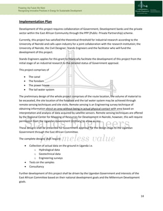 Powering the Future We Want
Recognizing Innovative Practices in Energy for Sustainable Development
14
Implementation Plan
Development of this project requires collaboration of Government, Development banks and the private
sector within the East African Community through the PPP (Public- Private Partnership) scheme.
Currently, this project has satisfied the theoretical threshold for industrial research according to the
University of Nairobi and calls upon industry for a joint collaboration with the research institution; the
University of Nairobi, the Civil Designer; Stands Engineers and the facilitator who will fund the
development of this project.
Stands Engineers applies for this grant to financially facilitate the development of this project from the
initial stage of an industrial research to the detailed status of Government approval.
This project comprises of
 The canal
 The foredam
 The power house
 The tail water system
The preliminary design of the whole project comprises of the route location, the volume of material to
be excavated, the site location of the foredam and the tail water system may be achieved through
remote sensing techniques and site visits. Remote sensing is an Engineering survey technique of
obtaining information about an area without being in actual physical contact with area based on
interpretation and analysis of data acquired by satellite sensors. Remote sensing techniques are offered
by the Regional Center for Mapping of Resources for Development in Nairobi, however, this will require
permission from the Ugandan Government (military) to allow access.
These designs shall be presented for Government approval for the design stage to the Ugandan
Government through the East African Committee.
The complete designs shall require:
 Collection of actual data on the ground in Uganda i.e.
o Hydrological data
o Geotechnical data
o Engineering surveys
 Tests on the samples
 Consultancy
Further development of this project shall be driven by the Ugandan Government and interests of the
East African Committee based on their national development goals and the Millennium Development
goals.
 