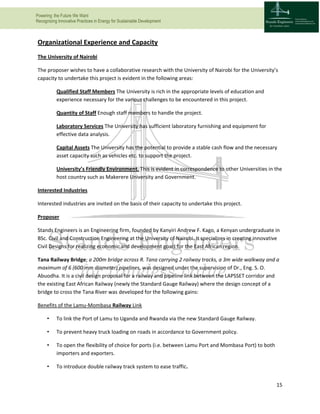 Powering the Future We Want
Recognizing Innovative Practices in Energy for Sustainable Development
15
Organizational Experience and Capacity
The University of Nairobi
The proposer wishes to have a collaborative research with the University of Nairobi for the University’s
capacity to undertake this project is evident in the following areas:
Qualified Staff Members The University is rich in the appropriate levels of education and
experience necessary for the various challenges to be encountered in this project.
Quantity of Staff Enough staff members to handle the project.
Laboratory Services The University has sufficient laboratory furnishing and equipment for
effective data analysis.
Capital Assets The University has the potential to provide a stable cash flow and the necessary
asset capacity such as vehicles etc. to support the project.
University’s Friendly Environment. This is evident in correspondence to other Universities in the
host country such as Makerere University and Government.
Interested Industries
Interested industries are invited on the basis of their capacity to undertake this project.
Proposer
Stands Engineers is an Engineering firm, founded by Kanyiri Andrew F. Kago, a Kenyan undergraduate in
BSc. Civil and Construction Engineering at the University of Nairobi. It specializes in creating innovative
Civil Designs for realizing economic and development goals for the East African region.
Tana Railway Bridge; a 200m bridge across R. Tana carrying 2 railway tracks, a 3m wide walkway and a
maximum of 6 (600 mm diameter) pipelines, was designed under the supervision of Dr., Eng. S. O.
Abuodha. It is a civil design proposal for a railway and pipeline link between the LAPSSET corridor and
the existing East African Railway (newly the Standard Gauge Railway) where the design concept of a
bridge to cross the Tana River was developed for the following gains:
Benefits of the Lamu-Mombasa Railway Link
• To link the Port of Lamu to Uganda and Rwanda via the new Standard Gauge Railway.
• To prevent heavy truck loading on roads in accordance to Government policy.
• To open the flexibility of choice for ports (i.e. between Lamu Port and Mombasa Port) to both
importers and exporters.
• To introduce double railway track system to ease traffic.
 
