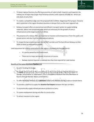 Powering the Future We Want
Recognizing Innovative Practices in Energy for Sustainable Development
16
• To boost regional business by offering economies of scale to both importers and exporters by
making use of large ships (Super Post Panamax vessels ) with capacity of 8,000 teu which can
only dock at Lamu Port.
• To create a competitive edge over the proposed US$ 11 Billion. Bagamoyo Port project, Tanzania
who’s potential in the region threatens business in Kenyan Ports as the main regional hub.
• Railway transport offers an economical and efficient transport system to supply building
materials, labour and component parts which are necessary for the growth of Lamu’s
infrastructure as the largest port city in Africa.
• The presence of a railway offers an incentive to investors and entrepreneurs from the public and
private sector and also from the international spheres.
• To merge the two economies over the LAPSSET corridor and The East African Railway corridor
(SGR) to boost an exponential growth.
Land acquisition for railway construction in the region is economically feasible due to:
– It is partly owned by the Government.
– There are no major permanent structures on course.
– Railway reserve required is relatively less than that required for road reserve.
Benefits of the Lamu-Mombasa Pipeline Link
• To aid in funding the bridge.
• To supply refined oil from The Lamu Refinery to the existing Kenyan Pipeline Network for
storage, consumption or exportation. (This is the pipeline Network that links Mombasa to
Kisumu through Nairobi, Nakuru and Eldoret.)
• To offer Mombasa Refinery as a substitute to the Lamu Refinery during surplus or break downs.
• To provide a pipeline to supply the Aviation fuel depots between the two corridors.
• To economically supply refined petroleum products to Lamu.
• To create employment during and after its construction.
• To attract investors to the region.
 