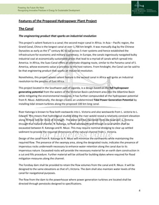 Powering the Future We Want
Recognizing Innovative Practices in Energy for Sustainable Development
4
Features of the Proposed Hydropower Plant Project
The Canal
The engineering product that sparks an industrial revolution
This project’s salient feature is a canal; the second major canal in Africa. In Asia – Pacific region, the
Grand Canal, China is the longest canal at over 1,700 km length. It was manually dug by the Chinese
Dynasties as early as the 5th
century BC to cut across 5 river systems and hence established the
infrastructure for economic and military supremacy. In Europe, the canals ingeniously navigated bulky
industrial coal at economically sustainable prices that lead to a myriad of canals which spread into
America. In Africa, the Suez Canal offers an alternate shipping route, similar to the Panama canal of S.
America, whose economic value is priceless to the host nations. From hindsight, the Canal can be said to
be that engineering product that sparks an industrial revolution.
Nonetheless, this project whose salient feature is the second canal in Africa will ignite an Industrial
revolution to the peoples of East Africa.
This project located in the Southwest part of Uganda, is a design based on the full hydropower
generating potential from the waters of the Victorian Basin catchment area into the Albertine Basin
while mitigating the environmental measures. It has further compounded all the hydropower potential
from R. Nkusi. Additionally, the design creates an undetermined Tidal Power Generation Potential by
installing tidal stream turbines along the proposed 100 km long canal.
River Katonga is known to flow both eastwards into L. Victoria and also westwards from L. victoria to L.
Edward. This means that hydrological studies along the river would reveal a relatively constant elevation
along its river bed for most of its length. The water will be channeled from the reservoir, L. Victoria
through that natural channel, R. Katonga, to flow westwards and through a canal which shall be
excavated between R. Katonga and R. Nkusi. This may require nominal dredging to clear up settled
sediment to provide the required dimensions of the natural channel from L. Victoria.
Design of the canal from R. Katonga to R. Nkusi will minimize the earthworks while maintaining the
required flow. The presence of the swampy area, along the designated route, indicates the presence of
impervious rocks underneath necessary to enhance water retention along the canal due to its
impervious nature. Excavated rocks will provide the necessary material for an earth dam construction in
a cut and fills procedure. Further material will be utilized for building dykes where required for flood
mitigation measures along the channel.
The Forebay dam shall be provided to retain the flow volumes from the canal and R. Nkusi. It will be
designed to the same elevations as that of L.Victoria. The dam shall also maintain water levels of the
canal for navigational purposes.
The flow from the dam to the powerhouse where power generation turbines are located shall be
directed through penstocks designed to specifications.
 