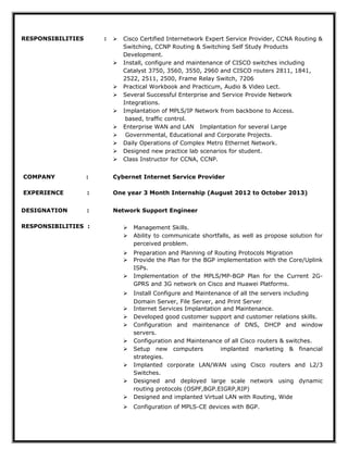 RESPONSIBILITIES :  Cisco Certified Internetwork Expert Service Provider, CCNA Routing &
Switching, CCNP Routing & Switching Self Study Products
Development.
 Install, configure and maintenance of CISCO switches including
Catalyst 3750, 3560, 3550, 2960 and CISCO routers 2811, 1841,
2522, 2511, 2500, Frame Relay Switch, 7206
 Practical Workbook and Practicum, Audio & Video Lect.
 Several Successful Enterprise and Service Provide Network
Integrations.
 Implantation of MPLS/IP Network from backbone to Access.
based, traffic control.
 Enterprise WAN and LAN Implantation for several Large
 Governmental, Educational and Corporate Projects.
 Daily Operations of Complex Metro Ethernet Network.
 Designed new practice lab scenarios for student.
 Class Instructor for CCNA, CCNP.
COMPANY :
EXPERIENCE :
Cybernet Internet Service Provider
One year 3 Month Internship (August 2012 to October 2013)
DESIGNATION :
RESPONSIBILITIES :
Network Support Engineer
 Management Skills.
 Ability to communicate shortfalls, as well as propose solution for
perceived problem.
 Preparation and Planning of Routing Protocols Migration
 Provide the Plan for the BGP implementation with the Core/Uplink
ISPs.
 Implementation of the MPLS/MP-BGP Plan for the Current 2G-
GPRS and 3G network on Cisco and Huawei Platforms.
 Install Configure and Maintenance of all the servers including
Domain Server, File Server, and Print Server.
 Internet Services Implantation and Maintenance.
 Developed good customer support and customer relations skills.
 Configuration and maintenance of DNS, DHCP and window
servers.
 Configuration and Maintenance of all Cisco routers & switches.
 Setup new computers implanted marketing & financial
strategies.
 Implanted corporate LAN/WAN using Cisco routers and L2/3
Switches.
 Designed and deployed large scale network using dynamic
routing protocols (OSPF,BGP.EIGRP,RIP)
 Designed and implanted Virtual LAN with Routing, Wide
 Configuration of MPLS-CE devices with BGP.
 