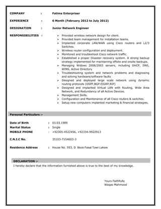 COMPANY :
EXPERIENCE :
DESIGNATION :
RESPONSIBILITIES :
Fatima Enterpriser
6 Month (February 2012 to July 2012)
Junior Network Engineer
 Provided wireless network design for client.
 Provided team management for installation teams.
 Implanted corporate LAN/WAN using Cisco routers and L2/3
Switches.
 Wireless router configuration and deployment.
 Monitored and troubleshoot Cisco network traffic.
 Established a proper Disaster recovery system. A strong backup
strategy implemented for maintaining offsite and onsite backups.
 Managing Widows 2008/2003 servers, including DHCP, DNS,
WINS, Active Directory
 Troubleshooting system and network problems and diagnosing
and solving hardware/software faults
 Designed and deployed large scale network using dynamic
routing protocols (OSPF,BGP.EIGRP,RIP)
 Designed and implanted Virtual LAN with Routing, Wide Area
Network, and Redundancy of all Active Devices.
 Management Skills.
 Configuration and Maintenance of all Cisco routers & switches.
 Setup new computers implanted marketing & financial strategies.
Personal Particulars :-
Date of Birth : 03.03.1989
Marital Status : Single
MOBILE PHONE
C.N.I.C No.
: +92305-4522456, +92334-9922913
35103-7154603-3
Residence Address : House No. 593, D Block Faisal Town Lahore
Yours Faithfully
Waqas Mahmood
DECLARATION :-
I hereby declare that the information furnished above is true to the best of my knowledge.
 