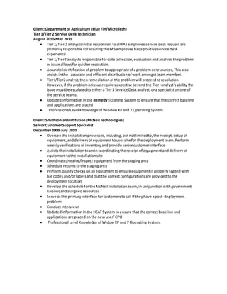 Client:Departmentof Agriculture (Blue Fin/MicroTech)
Tier 1/Tier 2 Service Desk Technician
August 2010-May 2011
 Tier1/Tier 2 analystsinitial responderstoall FASemployee service deskrequestare
primarilyresponsible forassuringthe FASemployee hasapositive service desk
experience
 Tier1/Tier2 analystsresponsiblefordatacollection,evaluationandanalysisthe problem
or issue allowsforquickerresolution.
 Accurate identificationof problemtoappropriateof aproblemorresources,Thisalso
assistsinthe accurate and efficientdistributionof workamongstteammember.
 TierI/Tier2analyst,thenremediationof the problemwill proceedtoresolution.
However,if the problemorissue requiresexpertise beyondthe TierIanalyst’sability,the
issue mustbe escalatedtoeitheraTier3 Service Deskanalyst,ora specialistonone of
the service teams.
 Updatedinformationinthe Remedyticketing Systemtoensure thatthe correctbaseline
and applicationsare placed
 ProfessionalLevel Knowledgeof Window XPand 7 OperatingSystem.
Client:SmithsonianInstitution(McNeil Technologies)
SeniorCustomerSupport Specialist
December2009-July 2010
 Oversee the installationprocesses,including,butnotlimitedto,the receipt,setupof
equipment,anddeliveryof equipmenttousersite for the deploymentteam.Perform
weeklyverificationsof inventoryandprovide seniorcustomerinterface
 Assiststhe installationteamincoordinatingthe receiptof equipmentanddeliveryof
equipmenttothe installationsite
 Coordinate/receive/inspectequipmentfromthe stagingarea
 Schedule returnstothe stagingarea
 Performqualitychecksonall equipmenttoensure equipmentisproperlytaggedwith
bar codesand/orlabelsandthatthe correctconfigurationsare providedtothe
deploymentlocation
 Develop the schedule forthe McNeil installationteam, inconjunctionwithgovernment
liaisonsandassignedresources
 Serve asthe primaryinterface forcustomerstocall if theyhave apost-deployment
problem
 Conductinterviews
 Updatedinformationinthe HEATSystemtoensure thatthe correctbaseline and
applicationsare placedonthe new user’CPU
 Professional Level Knowledge of Widow XPand7 OperatingSystem.
 