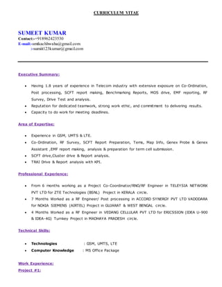 CURRICULUM VITAE
SUMEET KUMAR
Contact:-+918962423530
E-mail:-smtkachhwaha@gmail.com
:-sumiit123kumar@gmail.com
Executive Summary:
 Having 1.8 years of experience in Telecom industry with extensive exposure on Co-Ordination,
Post processing, SCFT report making, Benchmarking Reports, MOS drive, EMF reporting, RF
Survey, Drive Test and analysis.
 Reputation for dedicated teamwork, strong work ethic, and commitment to delivering results.
 Capacity to do work for meeting deadlines.
Area of Expertise:
 Experience in GSM, UMTS & LTE.
 Co-Ordination, RF Survey, SCFT Report Preparation, Tems, Map Info, Genex Probe & Genex
Assistant ,EMF report making, analysis & preparation for term cell submission.
 SCFT drive,Cluster drive & Report analysis.
 TRAI Drive & Report analysis with KPI.
Professional Experience:
 From 6 months working as a Project Co-Coordinator/RNO/RF Engineer in TELEYSIA NETWORK
PVT LTD for ZTE Technologies (BSNL) Project in KERALA circle.
 7 Months Worked as a RF Engineer/ Post processing in ACCORD SYNERGY PVT LTD VADODARA
for NOKIA SIEMENS (AIRTEL) Project in GUJARAT & WEST BENGAL circle.
 4 Months Worked as a RF Engineer in VEDANG CELLULAR PVT LTD for ERICSSION (IDEA U-900
& IDEA-4G) Turnkey Project in MADHAYA PRADESH circle.
Technical Skills:
 Technologies : GSM, UMTS, LTE
 Computer Knowledge : MS Office Package
Work Experience:
Project #1:
 