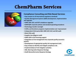 ChemPharm Services
Compliance Consulting and Risk Based Services
Gap analysis to all international regulatory standards
Quality Management Systems (QMS) development, implementation
and upgrades
GMP, GDP, GLP, and GCP compliance upgrades
GMP/QSR corporate policies and standard operating procedures
Technology transfer oversight
CAPAs and Deviations programs implementation and improvement
Independent third-party QSR, GMP, GCP, GLP, and ISO audit
Mock FDA audit
Supplier due diligence audit
GMP, GDP or GLP licensing support
Integration of risk management into corporate quality assurance
systems
Development of appropriate quality risk management tools
Gap analysis to identify and mitigate compliance risk
Implementation of risk mitigation activities
483, Warning Letter Response Strategy
Audit Nonconformance Response Strategy
 