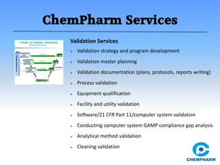ChemPharm Services
 Validation strategy and program development
 Validation master planning
 Validation documentation (plans, protocols, reports writing)
 Process validation
 Equipment qualification
 Facility and utility validation
 Software/21 CFR Part 11/computer system validation
 Conducting computer system GAMP compliance gap analysis
 Analytical method validation
 Cleaning validation
Validation Services
 