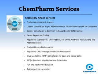 ChemPharm Services
 Product development strategy
 Dossier compilation as per ASEAN Common Technical Dossier (ACTD) Guidelines
 Dossier compilation in Common Technical Dossier (CTD) format
 Expert Report for Quality
 Regulatory submissions: United States, EU, China, Australia, New Zealand and
ASEAN countries
 Product Licence Maintenance
 Regulatory CMC Strategy and Dossier Preparation
 Drug Master File (DMF) compilation for open and closed parts
 510(k) Administrative Review and Submission
 FDA and notified-body liaison
 Authorized representation
Regulatory Affairs Services
 