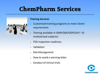 ChemPharm Services
Training Services
 Customized training programs to meet clients'
requirements
 Training available in GMP/QSR/GDP/GLP(~ 10
modularised subjects)
 FDA inspection readiness
 Validation
 Risk Management
 How to avoid a warning letter
 Conduct of clinical trials
 