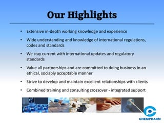 Our Highlights
• Extensive in-depth working knowledge and experience
• Wide understanding and knowledge of international regulations,
codes and standards
• We stay current with international updates and regulatory
standards
• Value all partnerships and are committed to doing business in an
ethical, sociably acceptable manner
• Strive to develop and maintain excellent relationships with clients
• Combined training and consulting crossover - integrated support
 