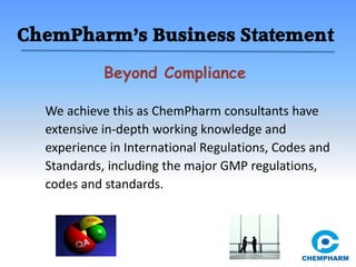 ChemPharm’s Business Statement
Beyond Compliance
We achieve this as ChemPharm consultants have
extensive in-depth working knowledge and
experience in International Regulations, Codes and
Standards, including the major GMP regulations,
codes and standards.
 
