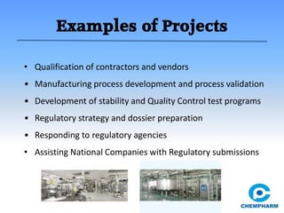 Examples of Projects
• Qualification of contractors and vendors
• Manufacturing process development and process validation
• Development of stability and Quality Control test programs
• Regulatory strategy and dossier preparation
• Responding to regulatory agencies
• Assisting National Companies with Regulatory submissions
 