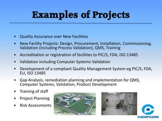 Examples of Projects
• Quality Assurance over New Facilities
• New Facility Projects: Design, Procurement, Installation, Commissioning,
Validation (including Process Validation), QMS, Training
• Accreditation or registration of facilities to PIC/S, FDA, ISO 13485
• Validation including Computer Systems Validation
• Development of a compliant Quality Management System eg PIC/S, FDA,
EU, ISO 13485
• Gap Analysis, remediation planning and implementation for QMS,
Computer Systems, Validation, Product Development
• Training of staff
• Project Planning
• Risk Assessments
 