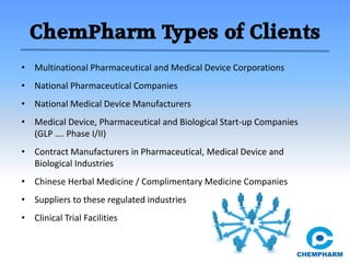 ChemPharm Types of Clients
• Multinational Pharmaceutical and Medical Device Corporations
• National Pharmaceutical Companies
• National Medical Device Manufacturers
• Medical Device, Pharmaceutical and Biological Start-up Companies
(GLP …. Phase I/II)
• Contract Manufacturers in Pharmaceutical, Medical Device and
Biological Industries
• Chinese Herbal Medicine / Complimentary Medicine Companies
• Suppliers to these regulated industries
• Clinical Trial Facilities
 