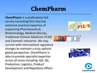 ChemPharm
ChemPharm is a professional full
service consulting firm that has
extensive practical expertise of
supporting Pharmaceutical,
Biotechnology, Medical Devices,
Traditional Chinese Medicine (TCM)
and Cosmetic industries. We stay
current with international regulatory
changes to maintain a truly upfront
global perspective. ChemPharm is
able to provide specialist expertise
across all areas including: QA, QC,
Production, Logistics, Product
Development and Regulatory Affairs.
 