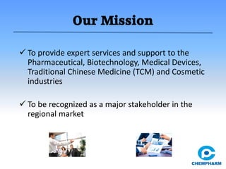 Our Mission
 To provide expert services and support to the
Pharmaceutical, Biotechnology, Medical Devices,
Traditional Chinese Medicine (TCM) and Cosmetic
industries
 To be recognized as a major stakeholder in the
regional market
 