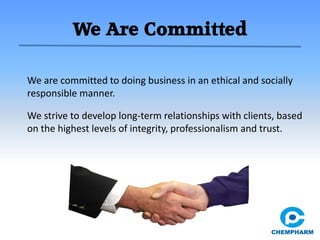 We Are Committed
We are committed to doing business in an ethical and socially
responsible manner.
We strive to develop long-term relationships with clients, based
on the highest levels of integrity, professionalism and trust.
 