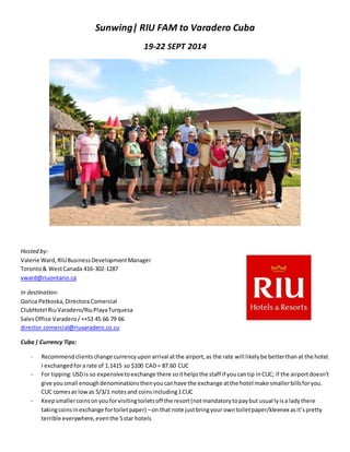 Sunwing| RIU FAM to Varadero Cuba
19-22 SEPT 2014
Hosted by:
Valerie Ward,RIUBusinessDevelopmentManager
Toronto& WestCanada 416-302-1287
vward@riuontario.ca
In destination:
Gorica Petkoska,DirectoraComercial
ClubHotel RiuVaradero/RiuPlayaTurquesa
SalesOffice Varadero/ ++53 45 66 79 66
director.comercial@riuvaradero.co.cu
Cuba| Currency Tips:
- Recommendclientschange currencyupon arrival atthe airport,as the rate will likelybe betterthanat the hotel.
I exchangedfora rate of 1.1415 so $100 CAD= 87.60 CUC
- For tipping:USDis so expensivetoexchange there soithelpsthe staff if youcantip inCUC; if the airportdoesn’t
give yousmall enoughdenominationsthenyoucanhave the exchange atthe hotel make smallerbillsforyou.
CUC comesas lowas 5/3/1 notesand coinsincluding1CUC
- Keepsmallercoinsonyouforvisitingtoiletsoff the resort(notmandatorytopaybut usuallyisa ladythere
takingcoinsinexchange fortoiletpaper) –on that note justbringyour owntoiletpaper/kleenex asit’spretty
terrible everywhere,eventhe 5star hotels
 