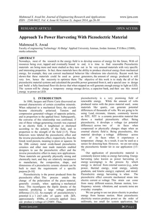 Mahmoud S. Awad Int. Journal of Engineering Research and Applications www.ijera.com 
ISSN : 2248-9622, Vol. 4, Issue 8( Version 3), August 2014, pp.26-30 
www.ijera.com 26 | P a g e 
Approach To Power Harvesting With Piezoelectric Material Mahmoud S. Awad Faculty of engineering Technology/ Al-Balqa’ Applied University Amman, Jordan Amman, P.O.Box (15008), marka ashamalia ABSTRACT 
Nowadays, most of the research in the energy field is to develop sources of energy for the future, With oil resources being over, tapped and eventually bound to end, it is time to find renewable Piezoelectric materials are being more and more studied as they turn out to be very unusual materials with very specific and interesting properties. In fact, these materials have the ability to produce electrical energy from mechanical energy, for example, they can convert mechanical behavior like vibrations into electricity. Recent work has shown that these materials could be used as power generators, the amount of energy produced is still very low, hence the necessity to optimize them. The objective of this work is to study the all of the piezoelectric material systems and calculated the possible power generated from it, and a special case to design and build a fully functional floor tile device that when stepped on will generate enough energy to light an LED, The system will be charge a temporary energy storage device, a capacitor bank, and then use this stored energy to power an LED. 
I. INTRODUCTION 
In 1880, Jacques and Pierre Curie discovered an unusual characteristic of certain crystalline minerals. When subjected to a mechanical force, the crystals became electrically polarized. Tension and compression generated voltages of opposite polarity, and in proportion to the applied force. Subsequently, the converse of this relationship was confirmed, if one of these voltage-generating crystals was exposed to an electric field, it lengthened or shortened according to the polarity of the field, and in proportion to the strength of the field [1-5]. These behaviors were labeled the piezoelectric effect and the inverse piezoelectric effect, respectively, from the Greek word piezein, meaning to press or squeeze. In the 20th century metal oxide-based piezoelectric ceramics and other man made materials enabled designers to use the piezoelectric effect and the inverse piezoelectric effect in many new applications. These materials are generally physically strong and chemically inert, and they are relatively inexpensive to manufacture, the composition, shape, and dimensions of a piezoelectric ceramic element can be built to meet the requirements of a specific purpose.[6-10] Piezoelectricity is the power produced from the piezoelectric effect. This process entails the change of the polarization of the piezo material, generally crystals, when applying a mechanical force. This reconfigures the dipole density of the material, producing a large voltage potential difference [11,12]. An example of piezoelectricity’s potential is a 1 cm3 cube of quartz with 2kN, approximately 450lbs, of correctly applied force can produce a voltage of 12500V. Thus, 
piezoelectricity is a very promising field of renewable energy. While the amount of volts produced varies with the piezo material used, some materials like quartz, can generate potential differences of thousands of volts. We are going to be using Lead, zirconate, titanate, commonly known as PZT, PZT is a ceramic perovskite material that shows a marked piezoelectric effect. Being piezoelectric, it develops a voltage (or potential difference) across two of its faces when compressed or physically changes shape when an external electric field is. Being piezoelectric, this material develops a voltage difference across two of its faces when it experiences a temperature change. As a result, it can be used as a sensor for detecting heat. However, we are not using the piezoelectric bender kit in our application [13- 18]. Our application of piezoelectric material is commonly known today as energy harvesting. Energy harvesting (also known as power harvesting or energy scavenging) is the process by which energy is derived from external sources (e.g., solar power, thermal energy, wind energy, salinity gradients, and kinetic energy), captured, and stored. Piezoelectric energy harvesting is when The piezoelectric effect converts mechanical strain into electric current or voltage. This strain can come from many different sources, Human motion, low- frequency seismic vibrations, and acoustic noise are everyday examples. 
We are going to use our piezo electric to produce energy from human motion. Most piezoelectric electricity sources produce power on the order of milliwatts, too small for system application, but 
RESEARCH ARTICLE OPEN ACCESS  