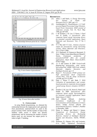 Mahmoud S. Awad Int. Journal of Engineering Research and Applications www.ijera.com 
ISSN : 2248-9622, Vol. 4, Issue 8( Version 3), August 2014, pp.26-30 
www.ijera.com 29 | P a g e 
Fig. 7 relationships between power & no. of piezo 
Fig. 9 wave forms of piezoelectric 
Fig. 10 wave form after rectifier 
V. CONCLUSION 
In using Matlab programming, we obtained the relationship between the output power and generated from piezoelectric material-which we used in the project ceramic 5A4E- and the number of steps of the students walks across it which was directly proportional, and by increasing the number of piezo pieces used, we can increase the output power in order to light 17 building. 
REFERENCES 
[1] Allen, J. and Smits, A. Energy Harvesting Eel. Journal of Fluids and Structures,Vol.15, 2001, pp.1-13. 
[2] Amirtharajah, R., Chandrakasan, A. P. Self- powered Signal Processing Using Vibration- based Power Generation. IEEE journal of solid-state circuits, Vol. 33, No.5, May 1998, pp. 687-695. 
[3] L M Swallow, J K Luo, E Siores, I Patel and D Dodds, A piezoelectric fibre composite based energy harvesting device for potential wearable applications, Smart Materials and Structures, Vol, 17 No 2 ,2008 
[4] Y C Shu and I C Lien , Analysis of power output for piezoelectric energy harvesting systems, Smart Materials and Structures, Vol, 15 No 6 ,2006 [5] R L Hadimani, D Vatansever Bayramol, N Sion, T Shah, Limin Qian,Shaoxin Shiand E Siores, Continuous production of piezoelectricPVDF fibre for e-textile applications, Smart Mater. Struct.22,2013, 075017 (6pp) [6] Li S and Lipson H 2009 Vertical-stalk flapping-leaf generatorfor wind energy harvesting Proc. ASME 2009 Conf. onSmart Materials, Adaptive Structures and Intelligent Systems ,pp 1–9 [7] Bauer F Ferroelectric PVDF polymer for high pressureand shock compression sensors Proc. 11th Int. Symp. on Electrets ,vol 698, pp 219–22,2002 
[8] Patel I, Siores E and Shah T 2010 Utilisation of smartpolymers and ceramic based piezoelectric materials forscavenging wasted energy Sensors Actuators A159213– 8 
[9] Swallow L M, Luo J K, Siores E, Patel I and Dodds D 2008 Apiezoelectric fibre composite based energy harvestingdevice for potential wearable applications Smart Mater.Struct.17 25017 [10] Iyad Ahmed Abboud, Analyzing Correlation Coefficients of the Concentrations of TraceElements in Urinary Stones, Jordan Journal ofEarth and Environmental Sciences. Volume 1, Number 2, December. 2008. [11] Henry A. Sodano and Daniel J. Inman, Comparison of Piezoelectric Energy Harvesting Devices for Recharging Batteries, Journal of Intelligent Material Systems and Structures, 16(10), 799-807, 2005 
[12] Hofmann, H., Ottman, G.K. and Lesieutre, G.A., 2002, “Optimized Piezoelectric  