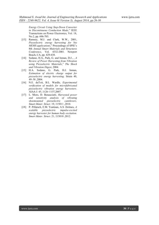 Mahmoud S. Awad Int. Journal of Engineering Research and Applications www.ijera.com 
ISSN : 2248-9622, Vol. 4, Issue 8( Version 3), August 2014, pp.26-30 
www.ijera.com 30 | P a g e 
Energy Circuit Using Step-Down Converter in Discontinuous Conduction Mode,” IEEE Transactions on Power Electronics, Vol. 18, No.2, pp. 696-703. [13] Ramsey, M.J. and Clark, W.W., 2001, Piezoelectric energy harvesting for bio MEMS applications,” Proceedings of SPIE’s 8th Annual Smart Materials and Structures Conference, Vol. 4332-2001. Newport Beach, CA, pp. 429-438. [14] Sodano, H.A., Park, G. and Inman, D.J., , A Review of Power Harvesting from Vibration using Piezoelectric Materials,” The Shock and Vibration Digest, 2004. [15] H.A. Sodano, G. Park, D.J. Inman, Estimation of electric charge output for piezoelectric energy harvesting. Strain 40, 49–58 ,2004. [16] N.E. duToit, B.L. Wardle, Experimental verification of models for microfabricated piezoelectric vibration energy harvesters. AIAA J. 45, 1126–1137,2007. [17] L. Moro, D. Benasciutti, Harvested power and sensitivity analysis of vibrating shoemounted piezoelectric cantilevers. Smart Mater. Struct. 19, 115011 ,2010. [18] P. Pillatsch, E.M. Yeatman, A.S. Holmes, A scalable piezoelectric impulse-excited energy harvester for human body excitation. Smart Mater. Struct. 21, 115018 ,2012. 