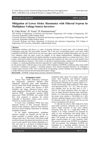 K. Uday Kiran et al Int. Journal of Engineering Research and Applications www.ijera.com 
ISSN : 2248-9622, Vol. 4, Issue 8( Version 7), August 2014, pp.47-51 
www.ijera.com 47 | P a g e 
Mitigation of Lower Order Harmonics with Filtered Svpwm In Multiphase Voltage Source Inverters K. Uday Kiran1, B. Veeru2, D. Kumaraswamy3 (1PG Scholar of Department of Electrical and Electronics Engineering, SVS College of Engineering, JNT University, Hyderabad, Andhra Pradesh, India) 
(2Associate Professor, Department of Electrical and Electronics Engineering, SVS College of Engineering, JNT University, Hyderabad, Andhra Pradesh, India) 
(3Associate Professor and Head, Department of Electrical and electronics Engineering, SVS College of Engineering, JNT University, Hyderabad, Andhra Pradesh, India) 
Abstract 
Multi-phase machines and drives is a topic of growing relevance in recent years, and it presents many challenging issues that still need further research. This is the case of multi-phase space vector pulse width modulation (SVPWM), which shows not only more space vectors than the standard three-phase case, but also new subspaces where the space vectors are mapped. In the digital implementation, multiphase reference voltages are sampled and fed into the digital modulator to produce gating signals at a constant clock rate f. This means a finite pulse-width resolution because the gating state transition can only occur at some specific time instants depending on frequency. This results in a deviation of produced phase voltages from the desired phase voltages, i.e., increasing harmonic distortion especially for a small modulation index signal. In the present paper a filtered space-vector pulse-width modulation (SVPWM) considering finite pulse-width resolution is proposed to produce a switching sequence with reduced baseband harmonics for multiphase voltage source inverters (VSI). This is achieved by incorporating a pseudo feedback loop regarding weighted voltage difference between desired and produced phase voltages. 
Keywords: - SVPWM, Voltage Source inverters, Harmonic Distortion. 
I. INTRODUCTION 
Various Pulse Width Modulation techniques like Single-pulse modulation Multiple pulse modulation, Sinusoidal pulse width modulation, (Carrier based Pulse Width Modulation Technique) are employed in modern days because of their flexibility and higher efficeinecy.Various pulse- width modulations (PWM) such as third harmonic injection PWM , zero-sequence injection PWM, space-vector PWM (SVPWM), and unified PWM have been proposed to generate the control commands of three-phase voltage source inverter (VSI) for ac variable speed drives. 
In recent years, multiphase PWMs have been proposed because of their increased efficiency, reduced torque pulsation, improved fault tolerance, and lower power handling requirement by adopting multiphase machines. In the digital implementation, multiphase reference voltages are sampled and fed into the digital modulator to produce gating signals at a constant clock rate f. This means a finite pulse-width resolution because the gating state transition can only occur at some specific time instants depending on f. This will result in a deviation of produced phase voltages from the desired phase voltages, i.e., increasing harmonic distortion especially for a small 
modulation index signal. For example, when system master clock frequency and reference sampling frequency are given as 48 and 3 kHz, respectively, the maximum refreshing rate of gating signals is f = 48 kHz and the pulse-width resolution is 4-bit within each input period (48k = 3k × 24 ). Thus, the worst- case rounding error for the duty ratio is 1/32 = 0.03125. For small modulation index, the effect of error on signal distortion becomes quite significant. Further, if a 16-bit pulse-width resolution is desired, the master clock needed is 196.61MHz for 3 kHz reference sampling frequency and is about 1.31 GHz for ultrasonic carrier. This will increase the cost and power consumption of the devices. 
To alleviate the adverse effect induced by finite pulse-width resolution, proposals were reported to achieve higher precision of duty ratios without increasing clock rate. In, a single-phase PWM to regulate a dc voltage command was proposed by using an error accumulator and lookup tables. A feedback quantization scheme proposed for three- phase VSI spreads the spectrum of the produced phase currents/voltages in a wide frequency band. The general solution using SVPWM for multiphase VSIs was reported. The multiphase SVPWM was formulated as a matching problem between the reference and the switching waveform without 
RESEARCH ARTICLE OPEN ACCESS  