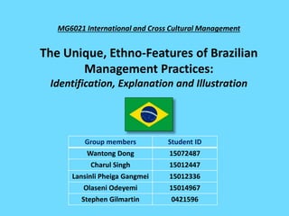 MG6021 International and Cross Cultural Management
The Unique, Ethno-Features of Brazilian
Management Practices:
Identification, Explanation and Illustration
Group members Student ID
Wantong Dong 15072487
Charul Singh 15012447
Lansinli Pheiga Gangmei 15012336
Olaseni Odeyemi 15014967
Stephen Gilmartin 0421596
 