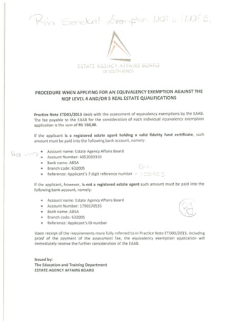 ~~~AC) - ~CYe~m p~om (39
ESTATE AGENCY AFFAiRS BOARD
OF SOUTH AFRICA
PROCEDURE WHEN APPLYING FOR AN EQUIVALENCY EXEMPTION AGAINST THE
NQF LEVEL 4 AND/OR S REAL ESTATE QUALIFICATIONS
Practice Note ETDO3/2013 deals with the assessment of equivalency exemptions by the EAAB.
The fee payable to the EAAB for the consideration of each individual equivalency exemption
application is the sum of Ri 150,00.
If the applicant is a registered estate agent holding a valid fidelity fund certificate, such
amount must be paid into the following bank account, namely:
• Account name: Estate Agency Affairs Board
• Account Number: 4052033310
• Bank name: ABSA -~
• Branch code: 632005
• Reference: Applicant’s 7 digit reference number — ~ 5
If the applicant, however, is not a registered estate agent such amount must be paid into the
following bank account, namely:
• Account name: Estate Agency Affairs Board
• Account Number: 1790170535 (‘ ‘7,
• Bank name: ABSA
• Branch code: 632005
• Reference: Applicant’s ID number
Upon receipt of the requirements more fully referred to in Practice Note ETDO3/2013, including
proof of the payment of the assessment fee, the equivalency exemption application will
immediately receive the further consideration of the EAAB.
Issued by:
The Education and Training Department
ESTATE AGENCY AFFAIRS BOARD
 