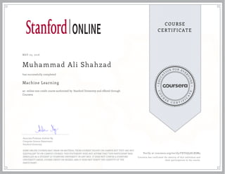 EDUCA
T
ION FOR EVE
R
YONE
CO
U
R
S
E
C E R T I F
I
C
A
TE
COURSE
CERTIFICATE
MAY 03, 2016
Muhammad Ali Shahzad
Machine Learning
an online non-credit course authorized by Stanford University and offered through
Coursera
has successfully completed
Associate Professor Andrew Ng
Computer Science Department
Stanford University
SOME ONLINE COURSES MAY DRAW ON MATERIAL FROM COURSES TAUGHT ON-CAMPUS BUT THEY ARE NOT
EQUIVALENT TO ON-CAMPUS COURSES. THIS STATEMENT DOES NOT AFFIRM THAT THIS PARTICIPANT WAS
ENROLLED AS A STUDENT AT STANFORD UNIVERSITY IN ANY WAY. IT DOES NOT CONFER A STANFORD
UNIVERSITY GRADE, COURSE CREDIT OR DEGREE, AND IT DOES NOT VERIFY THE IDENTITY OF THE
PARTICIPANT.
Verify at coursera.org/verify/FXTGQ5XLXSM3
Coursera has confirmed the identity of this individual and
their participation in the course.
 
