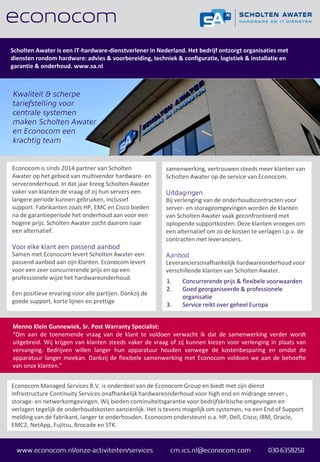 Scholten Awater is een IT-hardware-dienstverlener in Nederland. Het bedrijf ontzorgt organisaties met
diensten rondom hardware: advies & voorbereiding, techniek & configuratie, logistiek & installatie en
garantie & onderhoud. www.sa.nl
Econocom is sinds 2014 partner van Scholten
Awater op het gebied van multivendor hardware- en
serveronderhoud. In dat jaar kreeg Scholten Awater
vaker van klanten de vraag of zij hun servers een
langere periode kunnen gebruiken, inclusief
support. Fabrikanten zoals HP, EMC en Cisco bieden
na de garantieperiode het onderhoud aan voor een
hogere prijs. Scholten Awater zocht daarom naar
een alternatief.
Samen met Econocom levert Scholten Awater een
passend aanbod aan zijn klanten. Econocom levert
voor een zeer concurrerende prijs en op een
professionele wijze het hardwareonderhoud.
Een positieve ervaring voor alle partijen. Dankzij de
goede support, korte lijnen en prettige
samenwerking, vertrouwen steeds meer klanten van
Scholten Awater op de service van Econocom.
Bij verlenging van de onderhoudscontracten voor
server- en storageomgevingen worden de klanten
van Scholten Awater vaak geconfronteerd met
oplopende supportkosten. Deze klanten vroegen om
een alternatief om zo de kosten te verlagen i.p.v. de
contracten met leveranciers.
Leveranciersonafhankelijk hardwareonderhoud voor
verschillende klanten van Scholten Awater.
1. Concurrerende prijs & flexibele voorwaarden
2. Goed georganiseerde & professionele
organisatie
3. Service reikt over geheel Europa
Econocom Managed Services B.V. is onderdeel van de Econocom Group en biedt met zijn dienst
Infrastructure Continuity Services onafhankelijk hardwareonderhoud voor high end en midrange server-,
storage- en netwerkomgevingen. Wij bieden continuïteitsgarantie voor bedrijfskritische omgevingen en
verlagen tegelijk de onderhoudskosten aanzienlijk. Het is tevens mogelijk om systemen, na een End of Support
melding van de fabrikant, langer te onderhouden. Econocom ondersteunt o.a. HP, Dell, Cisco, IBM, Oracle,
EMC2, NetApp, Fujitsu, Brocade en STK.
Menno Klein Gunnewiek, Sr. Post Warranty Specialist:
“Om aan de toenemende vraag van de klant te voldoen verwacht ik dat de samenwerking verder wordt
uitgebreid. Wij krijgen van klanten steeds vaker de vraag of zij kunnen kiezen voor verlenging in plaats van
vervanging. Bedrijven willen langer hun apparatuur houden vanwege de kostenbesparing en omdat de
apparatuur langer meekan. Dankzij de flexibele samenwerking met Econocom voldoen we aan de behoefte
van onze klanten.”
 