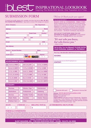 INSPIRATIONAL LOOKBOOK
SUBMISSION FORM
2013•2014
Welcome & Thank you for your support!
The Annual 2013•2014
BLEST ANNUAL LOOKBOOK – DIRECTORY
BLEST Publishing Group produces this annual networking
directory which focuses on connecting you to others. BLEST
Magazine is a national go to business, ministry and social
networking resource guide full of blessed and inspirational
people, places, organizations and successful businesses.
Get connected — Get BLEST, Be Blessed, Stay Blessed!
WHY GO OUT TO NETWORK WHEN YOU CAN
NETWORK IN THE BLEST LOOKBOOK? Contact BLEST
Magazine today at 678.506.1073 for more information.
“It’s not who you know,
but who knows you.”
– Editor-in-Chief
To submit your profile, please print, complete, and return this form by Nov. 08, 2013.
NO CHARGE FOR RENEWALS – Sign below to renew if NO changes are required.
Name / Company: Title / Department:
Address:
City: Postal Code: Country:
Office: Cell:
E-mail:
Web Address:
Check #:
Testimony FREE* B2B Listing $75* Full Pg. Ad $2500
Subscribe ($45 each) Interested In Honorary Ball
Spread Ad $3875 1/2 Pg. Ad $1250 1/3 Pg. Ad $850
1/4 Pg. Ad $625 Inside Cvr. $3250 Back Cover $4000
Full Pg. Bio $1375 1/2 Pg. Bio $800 1/4 Pg. Bio $350
2 Pg. Bio $2000 Book Ad $1250 Cover Story $5000
Sponsor Ad $5k** Online Video $250 Inside BkCv $2875*
Business Ministry / Orgs. Entertainment
Destinations Professionals Publishing
Services Families / Youths Education / Grads
Radio / Media Socialites Fashion / Beauty
Political / Gov’t. Other:
Print Your 100•250•500•1000 Words Summary (attach sheet)
ADVERTISEMENT ENTRY:
Tell Us Why You Are Blessed? PLEASE ENTER
YOUR PERSONAL SUMMARY or TESTIMONY:
CATEGORY:
TERMS & CONDITIONS
THE SIGNING OF THIS DOCUMENT REPRESENTS THE ACCEPTANCE OF THE FOLLOWING CONDITIONS: I herby grant BLEST Publishing Group to bill me for the amount entered above.
BLEST is not liable for any typos or unauthorized photos provided. You agree that all photos are royalty free and/or approved upon submission. The validation of this contract is one year from release
date. Please submit word documents along with high resolution (300dpi / cmyk) images. Read reverse side for specifications. Bounced checks will be charged an additional fee of $40 and this contract
will automatically cancel until paid in full before submission deadline (Nov. 08, 2013). BLEST Lookbook - directory booklets are $45 each. Late submissions will not be accepted. All sales are final
upon reciept. You agree to allow BLEST to disclose all contact info. provided on the form (except cell phone numbers) on your bio. and/or ad page. *FREE to all Advertisers. **Includes event promo.
# ISSUES ($45 ea.)DATE
/ /
BILLING TOTAL
$
AUTHORIZING SIGNATURE
Website: WWW.BLESTMAGAZINE.COM
Email: BLESTmag@gmail.com
Contact: 678.506.1073
Target Audience: Spiriually Conscious Professionals - Dignitaries,
Entreprenuers, Youths, Ministries, Artists, Authors, Poets, Politicians,
Socialites, Organizations, Businesses, and Other Specialty Industries
Circulation: Over 50,000 Annually - USA
Inspiring The World With Words, One Transition At A Time.
Please complete this form and return it to:
BLEST MAGAZINE, INC. • 3780 OLD NORCROSS ROAD • 103-289 • DULUTH, GA 30096
The BLEST Inspirational Lookbook – Directory is a product of BLEST Publishing Group Inc. • UNITED STATES OF AMERICA
Ext.
Renew
Account Number:
Expires:
/ /
DOB:
/ /
Credit Card #:
All checks payable to BLEST Magazine – OR – Online Payment PayPal: BLESTmag@gmail.com
Bank:
Select:
HEADING:
CONTENT:
X
Email documents and art to BLESTmag@gmail.com
 