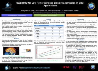 [Systems][Enabling Technologies][Fundamental Knowledge]
UWB RFID for Low Power Wireless Signal Transmission in BBCI
Applications
Pragnesh V Patel1, Rutul Patel1, Dr. Santosh Nagaraj1, Dr. MahaSweta Sarkar1
1 Electrical and Computer Engineering, San Diego State University
Introduction
• To design any wireless communication system, the position of
Transmitter and Receiver and the channel through which the
signal propagates are important parameters.
• For in body communications human tissues are channel model.
This is because human body is a complex system consisting of
many different kinds of tissues.
• These tissues are constructed in a layered way where the
thickness is different for each tissue and differ for each human.
Therefore the tissues present in human torso have to be taken
into account for in body communication applications.
• The dielectric properties of human tissues is not only complex
but also frequency dependent. Moreover human tissues have
non zero conductivity. [1-2]
Results
• After studying the MRI scans of Human Brain of different age
people we found out the size of different medium through
which the signal will propagate.
• The absorption loss for all kind of thickness was investigated
and we found out that cerebellum and blood are major
contributor to absorption losses.
Table 1 Comparison of Attenuation for different size
Discussion
• From the results obtained we can show that as the frequency of
the signal increases the attenuation also increases irrespective
of size of medium.
• The attenuation due to variations in thickness of Cerebellum
causes big attenuation differences for all frequency bands.
• From the results it is investigated that the absorption losses are
not that frequency dependent as is expected and mentioned in
literature.
• For better energy efficiency and less power consumption the
Ultra Wideband Transmitter and Receiver can be modified
based on these results.
• Type of Antenna used and its directivity pattern along with
VSWR will have different effects on the results that are
obtained considering ideal conditions.
Conclusion
• In this research the radio propagation inside a human body has
been analyzed by investigating the physical characteristics of a
new developed multilayer model.
• In future work the influence of oblique incidence on the power
attenuations and reflections have to be investigated as well as
other effects as multipath and diffraction.
References
[1] Pahlavan, Kaveh, Yunxing Ye, Ruijun Fu, and Umair Khan.
"Challenges in channel measurement and modeling for RF
localization inside the human body." International Journal of
Embedded and Real-Time Communication Systems (IJERTCS) 3,
no. 3 (2012): 18-37.
[2] Gabriel, Camelia. Compilation of the Dielectric Properties of
Body Tissues at RF and Microwave Frequencies. KING'S COLL
LONDON (UNITED KINGDOM) DEPT OF PHYSICS, 1996.
[3] Pozar, MicroWave Engineering. Wiley, 2012
Method
• After studying the human brain we found out that Cerebellum
is best place to fit the electrodes to pick up the signal of neurons
and feed to transmitter.
• The transmitter sitting on cerebellum will transmit the signal to
receiver sitting outside the human head.
Figure 1 The Channel in Human Brain
• The losses that signal undergoes while propagating depend not
only on dielectric properties of human tissues but it also depend
on the size of the medium too. The medium through which the
signal propagates is shown in above figure. [3-4]
Tissue Thickness (mm)
Min Max Average
Cerebellum 30 50 40
Blood 8 10 9
Grey Matter 4 6 5
Bone 10 12 11
Scalp Fat 10 12 11
Skin 1 1.5 1.25
Total 63 91.5 77.25
 