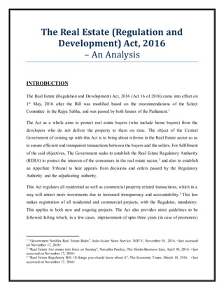 The Real Estate (Regulation and
Development) Act, 2016
– An Analysis
INTRODUCTION
The Real Estate (Regulation and Development) Act, 2016 (Act 16 of 2016) came into effect on
1st May, 2016 after the Bill was modified based on the recommendations of the Select
Committee in the Rajya Sabha, and was passed by both houses of the Parliament.1
The Act as a whole aims to protect real estate buyers (who include home buyers) from the
developers who do not deliver the property to them on time. The object of the Central
Government of coming up with this Act is to bring about reforms in the Real Estate sector so as
to ensure efficient and transparent transactions between the buyers and the sellers. For fulfillment
of the said objectives, The Government seeks to establish the Real Estate Regulatory Authority
(RERA) to protect the interests of the consumers in the real estate sector,2 and also to establish
an Appellate Tribunal to hear appeals from decisions and orders passed by the Regulatory
Authority and the adjudicating authority.
This Act regulates all residential as well as commercial property related transactions, which in a
way will attract more investments due to increased transparency and accountability.3 This law
makes registration of all residential and commercial projects, with the Regulator, mandatory.
This applies to both new and ongoing projects. The Act also provides strict guidelines to be
followed failing which, in a few cases, imprisonment of upto three years (in case of promoters)
1 “Government Notifies Real Estate Rules”, Indo-Asian News Service, NDTV, November 01, 2016. <last accessed
on November 17, 2016>
2 “Real Estate Act comes into force on Sunday”, Navadha Pandey, The Hindu-Business Line, April 30, 2016. <last
accessed on November 17, 2016>
3 “Real Estate Regulatory Bill: 10 things you should know about it”, The Economic Times, March 10, 2016. <last
accessed on November 17, 2016>
 