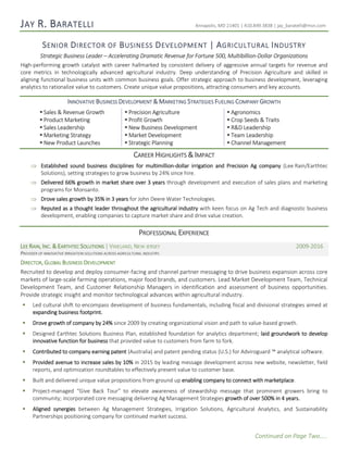 Continued on Page Two…..
JAY R. BARATELLI Annapolis, MD 21401 | 410.849.3838 | jay_baratelli@msn.com
SENIOR DIRECTOR OF BUSINESS DEVELOPMENT | AGRICULTURAL INDUSTRY
Strategic Business Leader – Accelerating Dramatic Revenue for Fortune 500, Multibillion-Dollar Organizations
High-performing growth catalyst with career hallmarked by consistent delivery of aggressive annual targets for revenue and
core metrics in technologically advanced agricultural industry. Deep understanding of Precision Agriculture and skilled in
aligning functional business units with common business goals. Offer strategic approach to business development, leveraging
analytics to rationalize value to customers. Create unique value propositions, attracting consumers and key accounts.
INNOVATIVE BUSINESS DEVELOPMENT & MARKETING STRATEGIES FUELING COMPANY GROWTH
 Sales & Revenue Growth  Precision Agriculture  Agronomics
 Product Marketing  Profit Growth  Crop Seeds & Traits
 Sales Leadership  New Business Development  R&D Leadership
 Marketing Strategy  Market Development  Team Leadership
 New Product Launches  Strategic Planning  Channel Management
CAREER HIGHLIGHTS & IMPACT
 Established sound business disciplines for multimillion-dollar irrigation and Precision Ag company (Lee Rain/Earthtec
Solutions), setting strategies to grow business by 24% since hire.
 Delivered 66% growth in market share over 3 years through development and execution of sales plans and marketing
programs for Monsanto.
 Drove sales growth by 35% in 3 years for John Deere Water Technologies.
 Reputed as a thought leader throughout the agricultural industry with keen focus on Ag Tech and diagnostic business
development, enabling companies to capture market share and drive value creation.
PROFESSIONAL EXPERIENCE
LEE RAIN, INC. & EARTHTEC SOLUTIONS | VINELAND, NEW JERSEY 2009-2016
PROVIDER OF INNOVATIVE IRRIGATION SOLUTIONS ACROSS AGRICULTURAL INDUSTRY.
DIRECTOR, GLOBAL BUSINESS DEVELOPMENT
Recruited to develop and deploy consumer-facing and channel partner messaging to drive business expansion across core
markets of large-scale farming operations, major food brands, and customers. Lead Market Development Team, Technical
Development Team, and Customer Relationship Managers in identification and assessment of business opportunities.
Provide strategic insight and monitor technological advances within agricultural industry.
 Led cultural shift to encompass development of business fundamentals, including fiscal and divisional strategies aimed at
expanding business footprint.
 Drove growth of company by 24% since 2009 by creating organizational vision and path to value-based growth.
 Designed Earthtec Solutions Business Plan, established foundation for analytics department; laid groundwork to develop
innovative function for business that provided value to customers from farm to fork.
 Contributed to company earning patent (Australia) and patent pending status (U.S.) for Adviroguard ™ analytical software.
 Provided avenue to increase sales by 10% in 2015 by leading message development across new website, newsletter, field
reports, and optimization roundtables to effectively present value to customer base.
 Built and delivered unique value propositions from ground up enabling company to connect with marketplace.
 Project-managed “Give Back Tour” to elevate awareness of stewardship message that prominent growers bring to
community; incorporated core messaging delivering Ag Management Strategies growth of over 500% in 4 years.
 Aligned synergies between Ag Management Strategies, Irrigation Solutions, Agricultural Analytics, and Sustainability
Partnerships positioning company for continued market success.
 