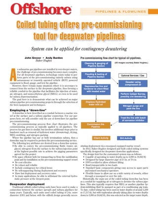 P I P E L I N E S & F L O W L I N E S
Coiled tubing offers pre-commissioning
tool for deepwater pipelines
System can be applied for contingency dewatering
A
s submarine gas pipelines are installed in ever-deeper waters,
the challenge of pre-commissioning becomes more complex.
For all deepwater pipelines, technology exists today to per-
form parts of the pre-commissioning entirely subsea using
autonomous or remotely operated vehicle (ROV) powered
equipment to flood, gauge, and test the pipeline.
However, there remain many situations where it is necessary to
connect from the surface to the deepwater pipeline, thus forming a
reliable conduit to the pipeline that facilitates the injection of water,
air, nitrogen, and mono-ethylene glycol (MEG); or even to be used
for subsea depressurization.
The goal here is to demonstrate what can be achieved on major
subsea pipeline pre-commissioning projects through the selection of
the best equipment and techniques.
Employing a “down-line”
A down-line is best described as a conduit between a marine ves-
sel at the surface and a subsea pipeline connection. For our pur-
poses here, we will consider only the use of down-lines for pipeline
pre-commissioning.
The pre-commissioning process flow chart illustrates the pre-
commissioning process as typically applied to oil pipelines. The
process for gas lines is similar, but involves additional steps prior to
handover such as removal of hydrotest water (dewatering), drying,
MEG swabbing, and nitrogen packing.
Where the pipeline has one or both terminations subsea, then a
down-line may be required to perform the pre-commissioning service.
The following key attributes are desired from a down-line system:
• Be able to convey the pre-commissioning fluids (water, air,
glycol, nitrogen) from the surface to the subsea injection point
at the highest possible rate to achieve the pigging parameters
agreed for the project
• Be space efficient both for transporting to/from the mobilization
point and for installation on the pre-commissioning support vessel
• Be cost effective
• Be robust and reliable
• Include contingency for critical items
• Be self-supporting during deployment and recovery
• Have fast deployment and recovery rates
• In many applications, be able to withstand the external hydro-
static pressure at the deepest point.
Deepwater deployment
Traditional oilfield coiled tubing units have been used to make a
connection between the surface spreads and subsea pipelines for
many years. Typically, such units used coiled tubing of 2-in. outer
diameter (OD) and below, with the oilfield design generally neces-
sitating deployment via a moonpool equipped marine vessel.
In 2012, Baker Hughes designed and built coiled tubing systems
specifically designed for deepwater down-line applications.
The design brief for the customized system was as follows:
• Capable of operating in water depths up to 3,000 m (9,842 ft)
• Designed for large diameter pipe of 27
⁄8 in. or 3½ in.
• DNV-certified to allow offshore lifting
• Road transportable in two loads
• Standard basic components giving easy access to spare parts
and trained mechanics/operators
• Flexible frame to allow use on a wide variety of vessels, either
through a moonpool or over the side.
Historically, the main use of the coiled tubing down-line has been
as a conduit for supplying air or nitrogen to dewater the subsea pipe-
lines. This also typically requires that MEG or another pipeline hy-
drate-inhibiting fluid be pumped as part of a conditioning pig train.
To date, coiled tubing has been used in water depths of around 2,200
m (7,217 ft), but with exploration already taking place in water depths
down to 3,000 m (9,842 ft), this was selected as the target water depth.
John Grover • Andy Barden
Baker Hughes
Pre-commissioning flow chart for typical oil pipelines.
(All images courtesy Baker Hughes.)
 